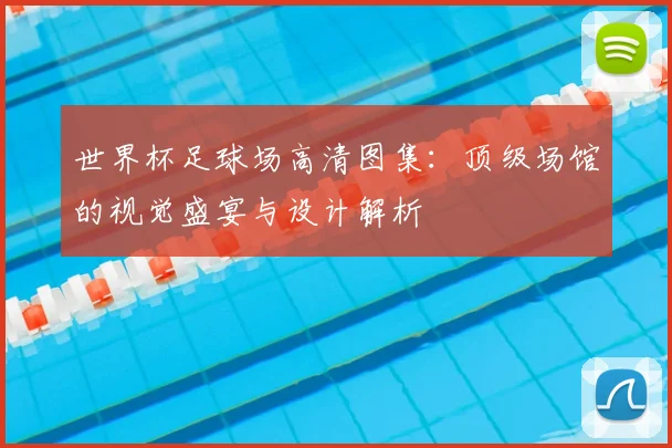 世界杯足球场高清图集：顶级场馆的视觉盛宴与设计解析