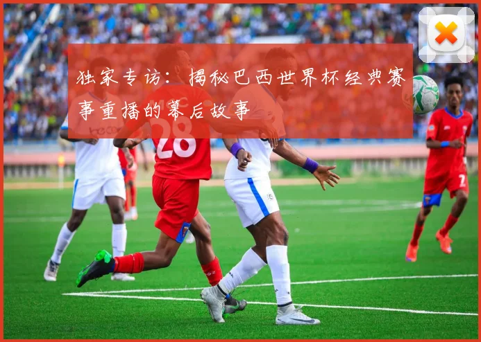 独家专访：揭秘巴西世界杯经典赛事重播的幕后故事