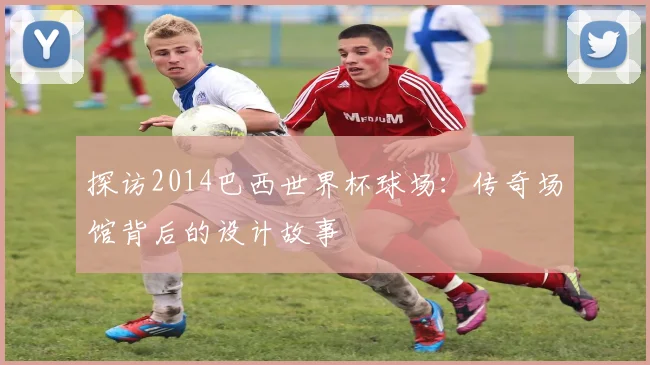 探访2014巴西世界杯球场：传奇场馆背后的设计故事