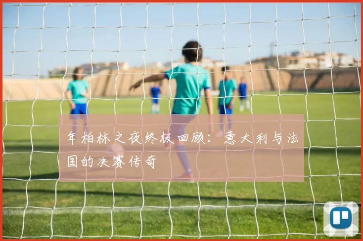 年柏林之夜终极回顾:意大利与法国的决赛传奇