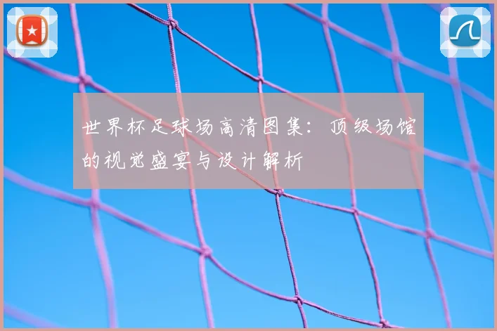 世界杯足球场高清图集：顶级场馆的视觉盛宴与设计解析