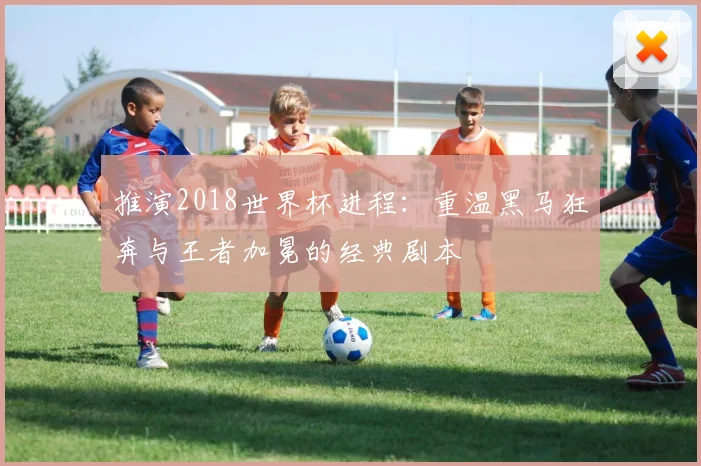 推演2018世界杯进程：重温黑马狂奔与王者加冕的经典剧本