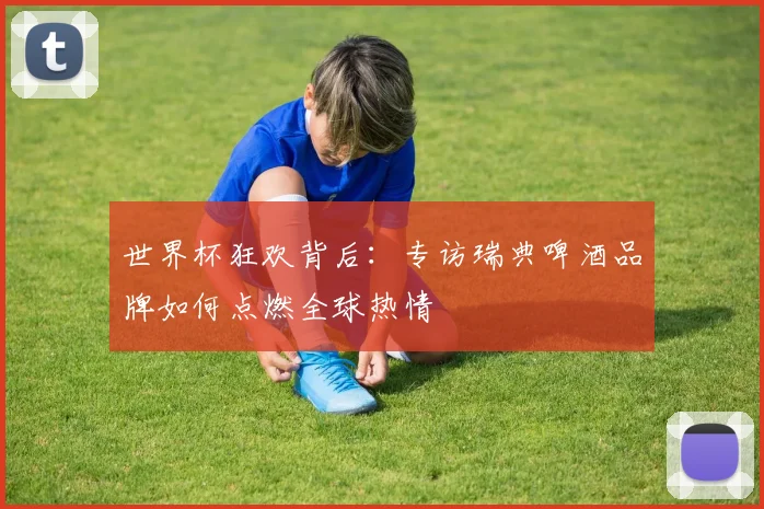 世界杯狂欢背后:专访瑞典啤酒品牌如何点燃全球热情