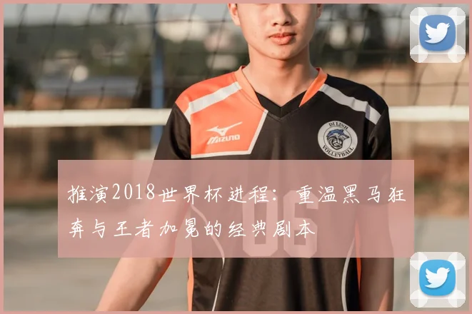 推演2018世界杯进程：重温黑马狂奔与王者加冕的经典剧本