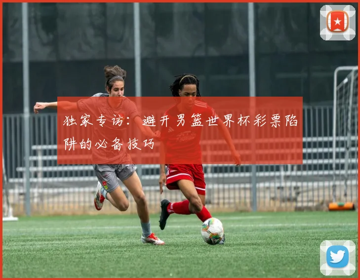独家专访：避开男篮世界杯彩票陷阱的必备技巧