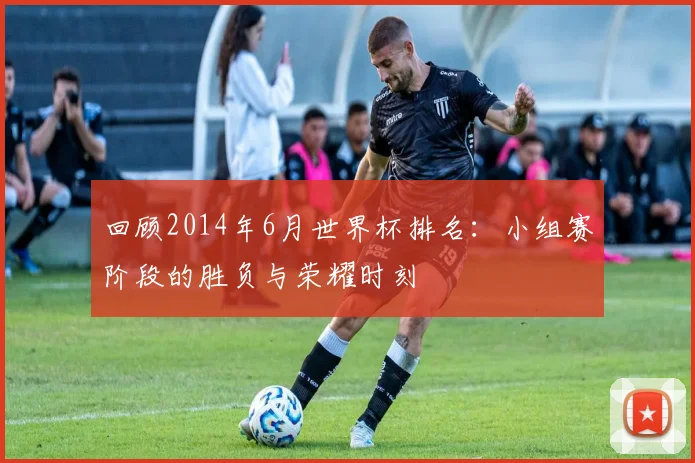 回顾2014年6月世界杯排名：小组赛阶段的胜负与荣耀时刻