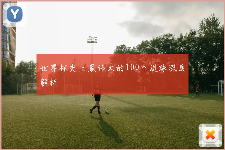 世界杯史上最伟大的100个进球深度解析