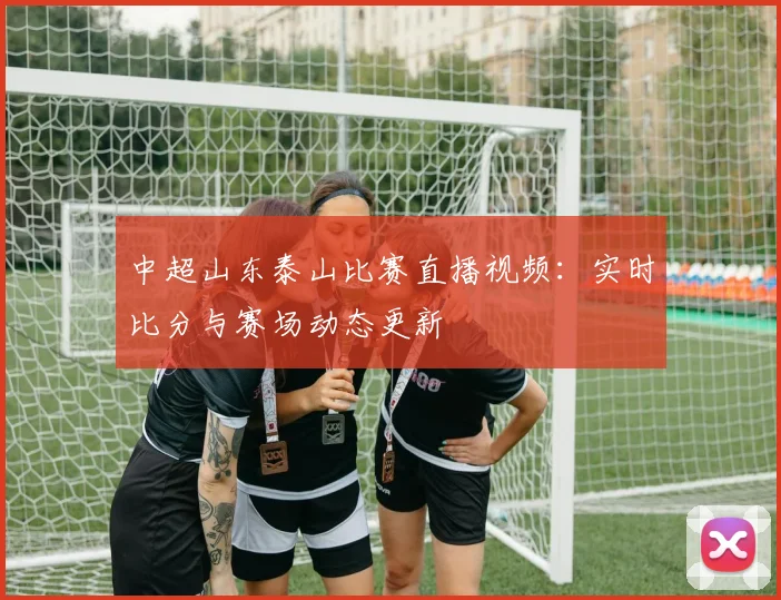 中超山东泰山比赛直播视频:实时比分与赛场动态更新