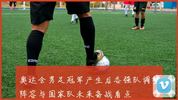 奥运会男足冠军产生后各强队调整阵容与国家队未来备战看点
