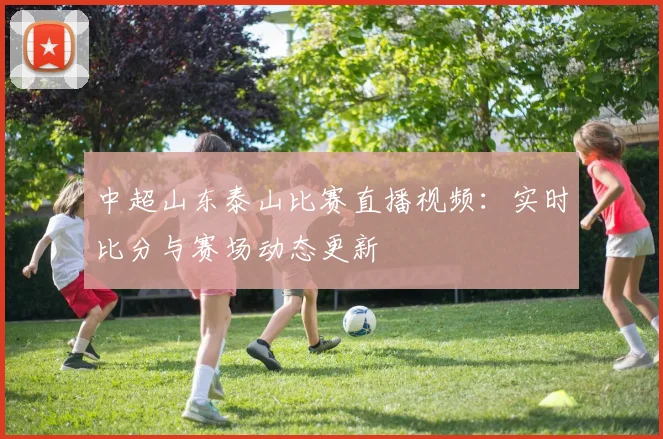 中超山东泰山比赛直播视频:实时比分与赛场动态更新