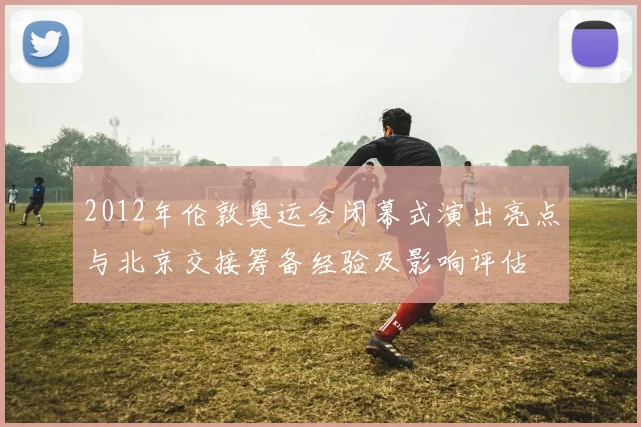 2012年伦敦奥运会闭幕式演出亮点与北京交接筹备经验及影响评估