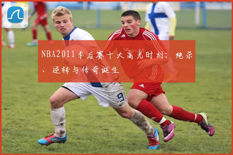 NBA2011季后赛十大高光时刻：绝杀、逆转与传奇诞生