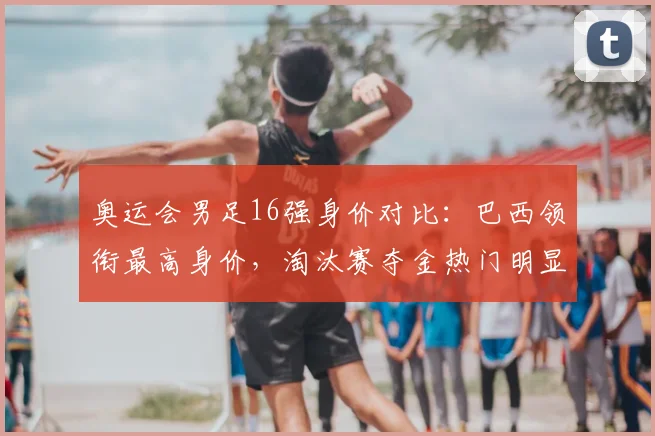 奥运会男足16强身价对比:巴西领衔最高身价,淘汰赛夺金热门明显