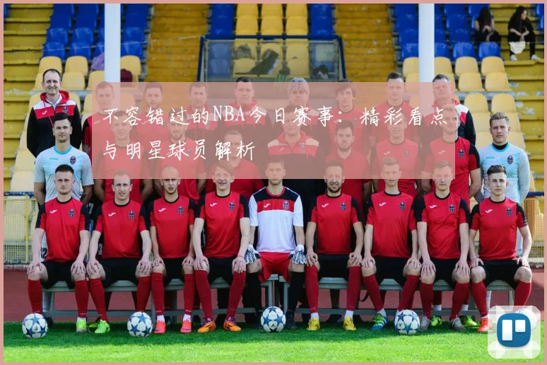 不容错过的NBA今日赛事：精彩看点与明星球员解析